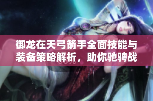 御龙在天弓箭手全面技能与装备策略解析，助你驰骋战场