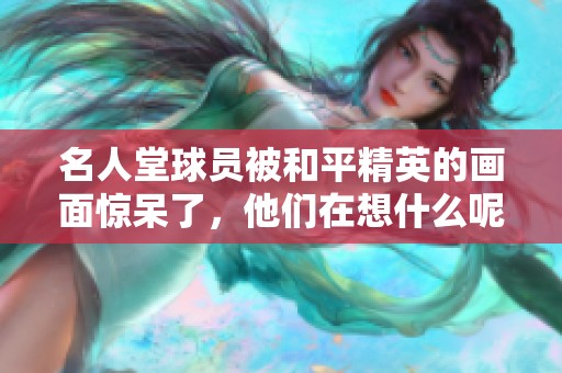 名人堂球员被和平精英的画面惊呆了，他们在想什么呢？