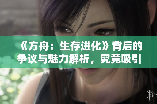 《方舟：生存进化》背后的争议与魅力解析，究竟吸引了哪些玩家