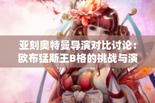 亚刻奥特曼导演对比讨论：欧布猛斯王B格的挑战与演绎风格分析