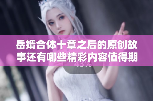 岳婿合体十章之后的原创故事还有哪些精彩内容值得期待呢