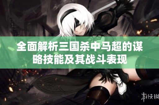 全面解析三国杀中马超的谋略技能及其战斗表现