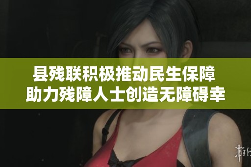县残联积极推动民生保障 助力残障人士创造无障碍幸福新生活