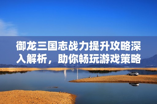 御龙三国志战力提升攻略深入解析，助你畅玩游戏策略秘诀