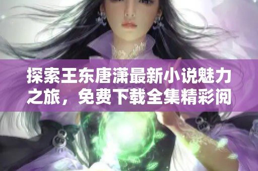 探索王东唐潇最新小说魅力之旅，免费下载全集精彩阅读！