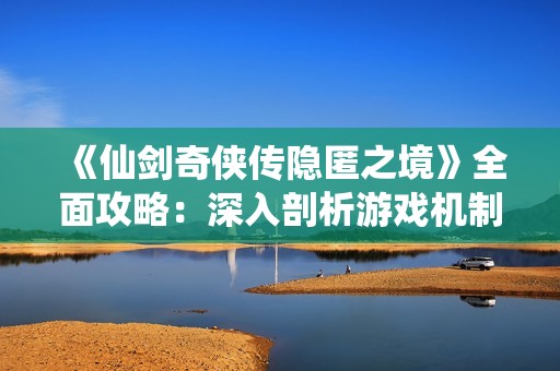 《仙剑奇侠传隐匿之境》全面攻略：深入剖析游戏机制与角色成长之道
