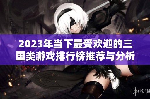 2023年当下最受欢迎的三国类游戏排行榜推荐与分析