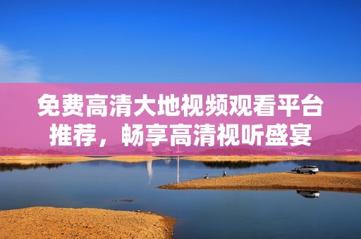 免费高清大地视频观看平台推荐，畅享高清视听盛宴