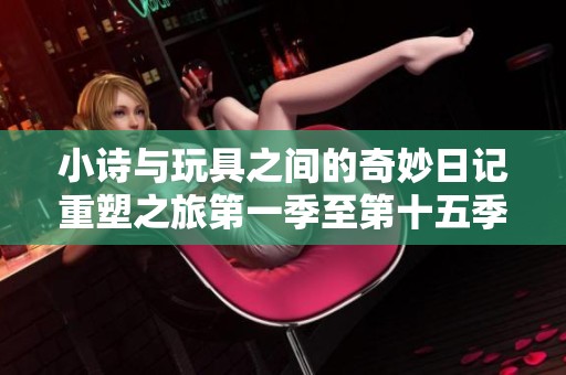 小诗与玩具之间的奇妙日记重塑之旅第一季至第十五季