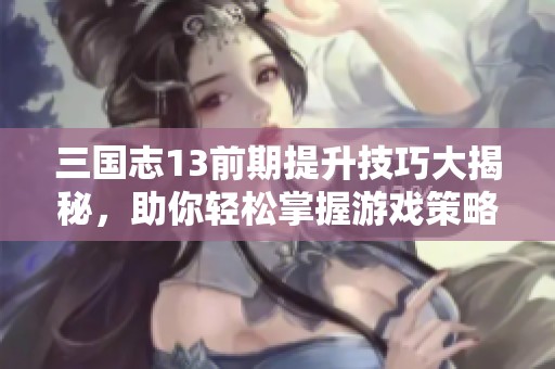 三国志13前期提升技巧大揭秘，助你轻松掌握游戏策略与玩法