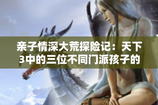 亲子情深大荒探险记：天下3中的三位不同门派孩子的成长旅程