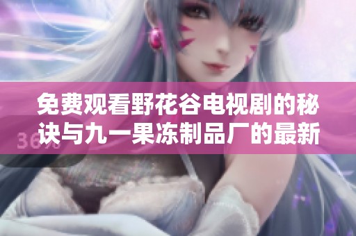 免费观看野花谷电视剧的秘诀与九一果冻制品厂的最新动态分享