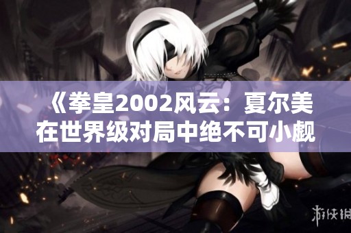 《拳皇2002风云：夏尔美在世界级对局中绝不可小觑》