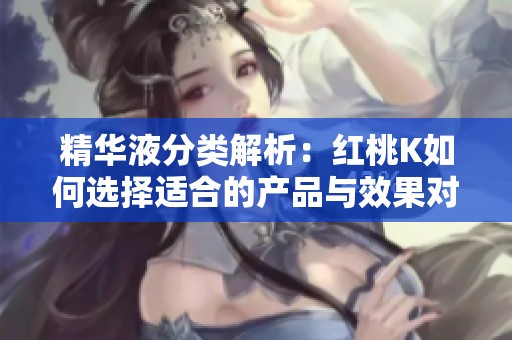 精华液分类解析：红桃K如何选择适合的产品与效果对比