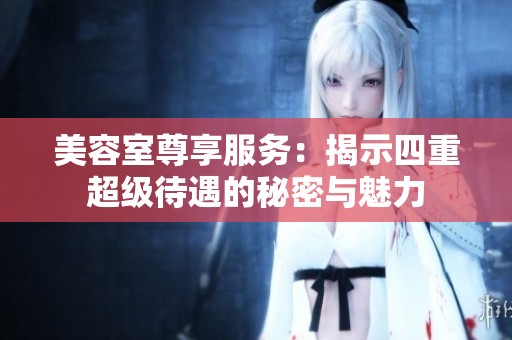 美容室尊享服务：揭示四重超级待遇的秘密与魅力