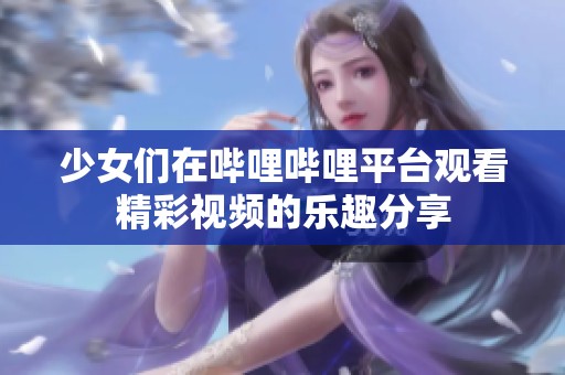 少女们在哔哩哔哩平台观看精彩视频的乐趣分享