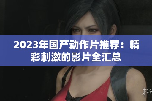 2023年国产动作片推荐：精彩刺激的影片全汇总