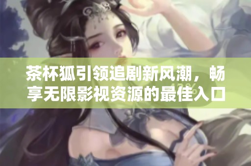 茶杯狐引领追剧新风潮，畅享无限影视资源的最佳入口