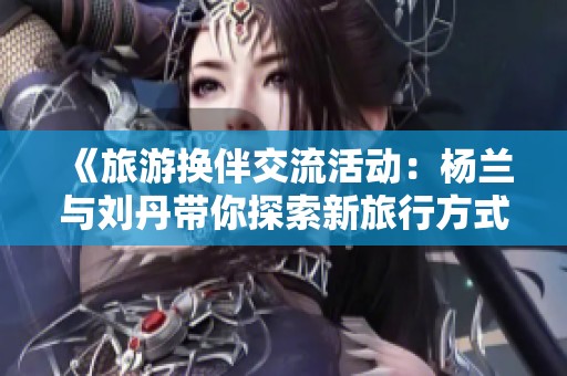 《旅游换伴交流活动：杨兰与刘丹带你探索新旅行方式》
