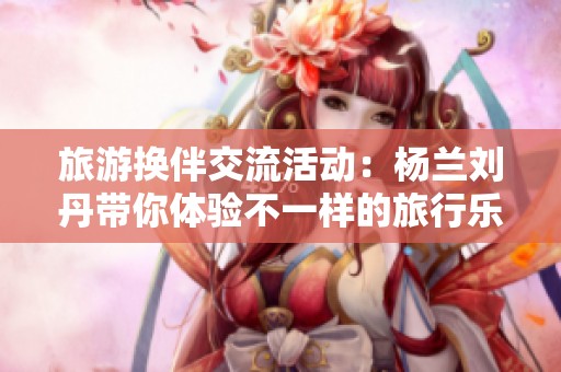 旅游换伴交流活动：杨兰刘丹带你体验不一样的旅行乐趣