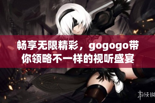 畅享无限精彩，gogogo带你领略不一样的视听盛宴