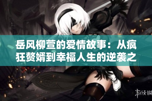 岳风柳萱的爱情故事：从疯狂赘婿到幸福人生的逆袭之路
