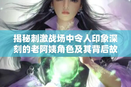 揭秘刺激战场中令人印象深刻的老阿姨角色及其背后故事