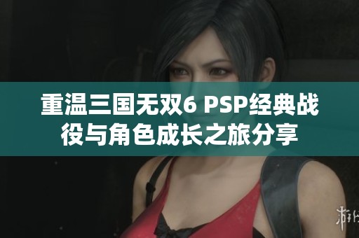 重温三国无双6 PSP经典战役与角色成长之旅分享