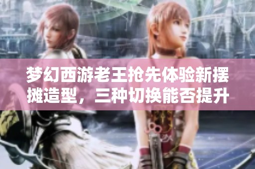 梦幻西游老王抢先体验新摆摊造型，三种切换能否提升销量揭秘