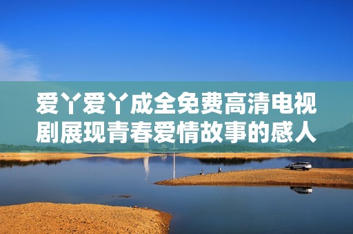 爱丫爱丫成全免费高清电视剧展现青春爱情故事的感人篇章
