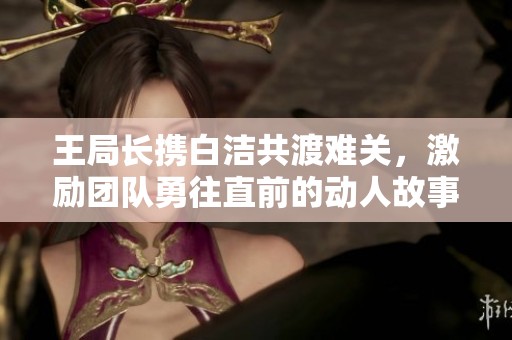 王局长携白洁共渡难关，激励团队勇往直前的动人故事