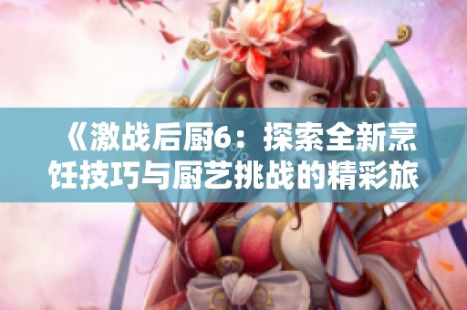 《激战后厨6：探索全新烹饪技巧与厨艺挑战的精彩旅程》