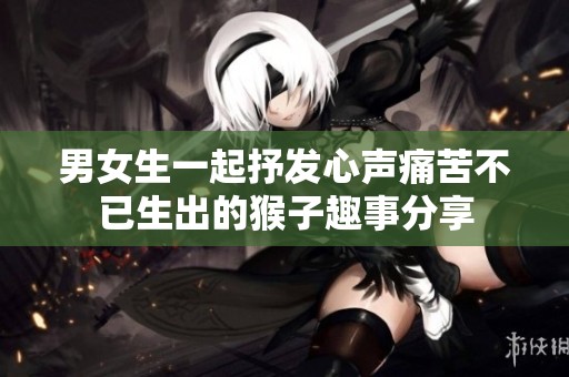 男女生一起抒发心声痛苦不已生出的猴子趣事分享