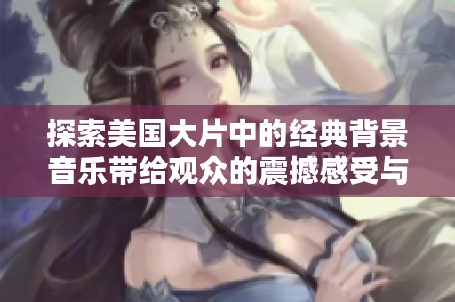 探索美国大片中的经典背景音乐带给观众的震撼感受与深刻影响