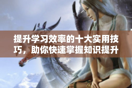 提升学习效率的十大实用技巧，助你快速掌握知识提升自我能力