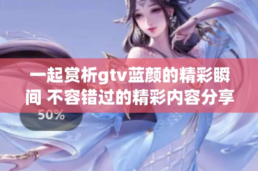 一起赏析gtv蓝颜的精彩瞬间 不容错过的精彩内容分享