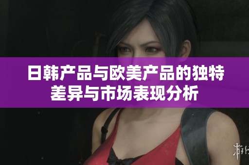 日韩产品与欧美产品的独特差异与市场表现分析
