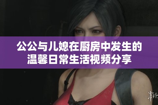 公公与儿媳在厨房中发生的温馨日常生活视频分享