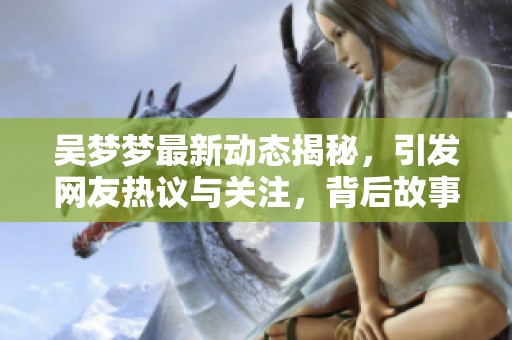 吴梦梦最新动态揭秘，引发网友热议与关注，背后故事引人入胜