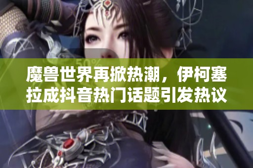 魔兽世界再掀热潮，伊柯塞拉成抖音热门话题引发热议