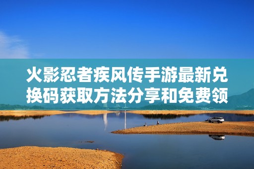 火影忍者疾风传手游最新兑换码获取方法分享和免费领取技巧