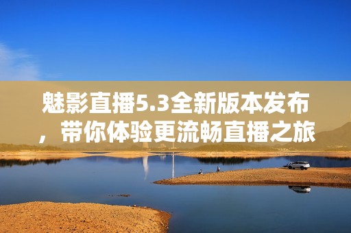 魅影直播5.3全新版本发布，带你体验更流畅直播之旅