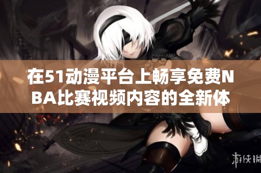 在51动漫平台上畅享免费NBA比赛视频内容的全新体验