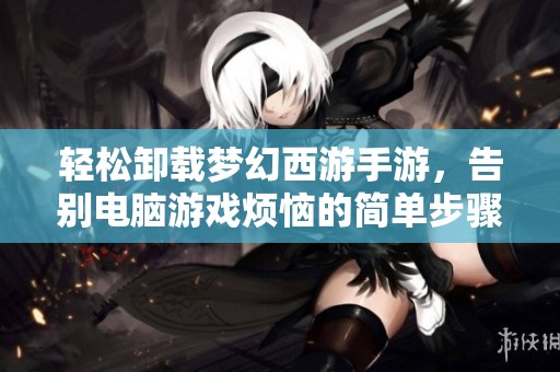 轻松卸载梦幻西游手游，告别电脑游戏烦恼的简单步骤