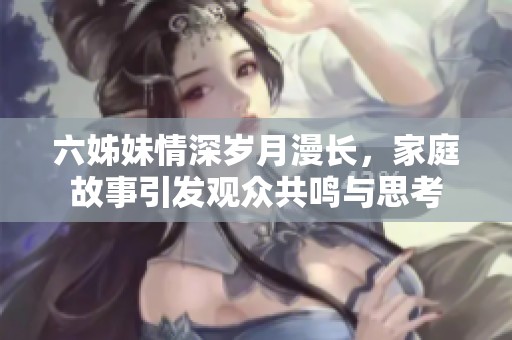 六姊妹情深岁月漫长，家庭故事引发观众共鸣与思考