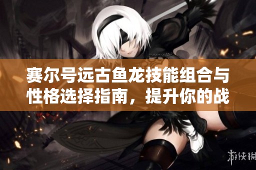赛尔号远古鱼龙技能组合与性格选择指南，提升你的战斗实力