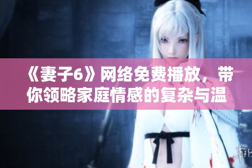 《妻子6》网络免费播放，带你领略家庭情感的复杂与温暖