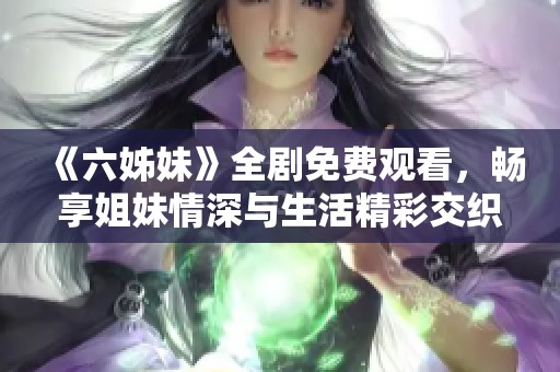 《六姊妹》全剧免费观看，畅享姐妹情深与生活精彩交织的家庭剧故事