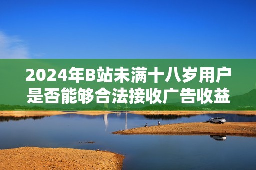 2024年B站未满十八岁用户是否能够合法接收广告收益的最新政策解析