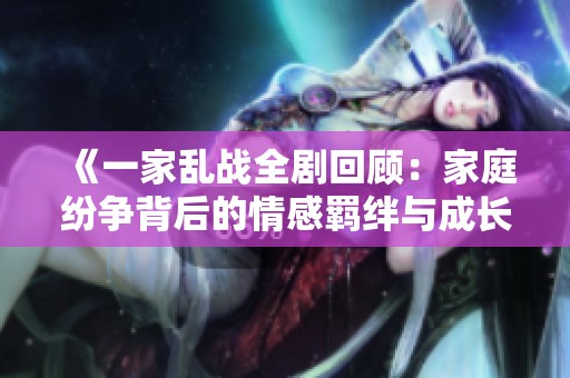 《一家乱战全剧回顾：家庭纷争背后的情感羁绊与成长故事》